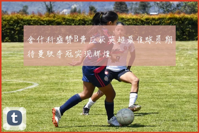 舍什科盛赞B费应获英超最佳球员期待曼联夺冠实现辉煌