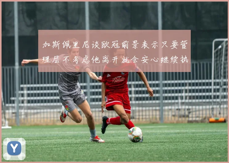 加斯佩里尼谈欧冠前景表示只要管理层不考虑他离开就会安心继续执教