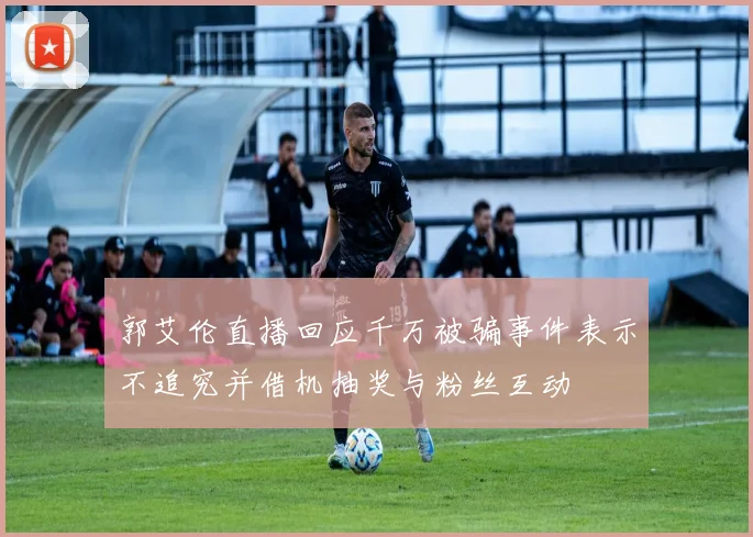 郭艾伦直播回应千万被骗事件表示不追究并借机抽奖与粉丝互动