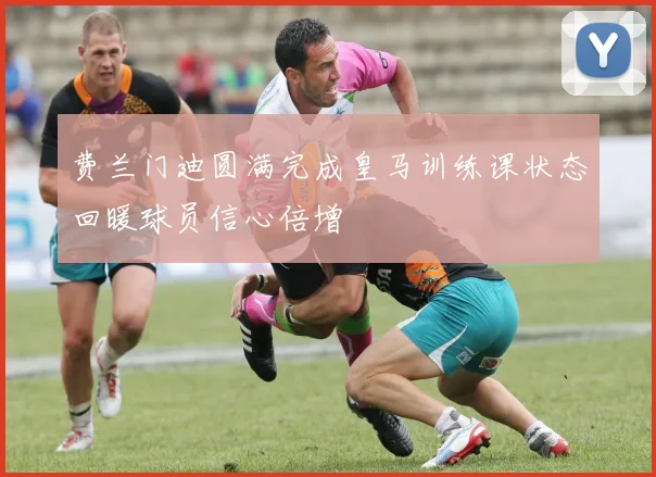 费兰门迪圆满完成皇马训练课状态回暖球员信心倍增