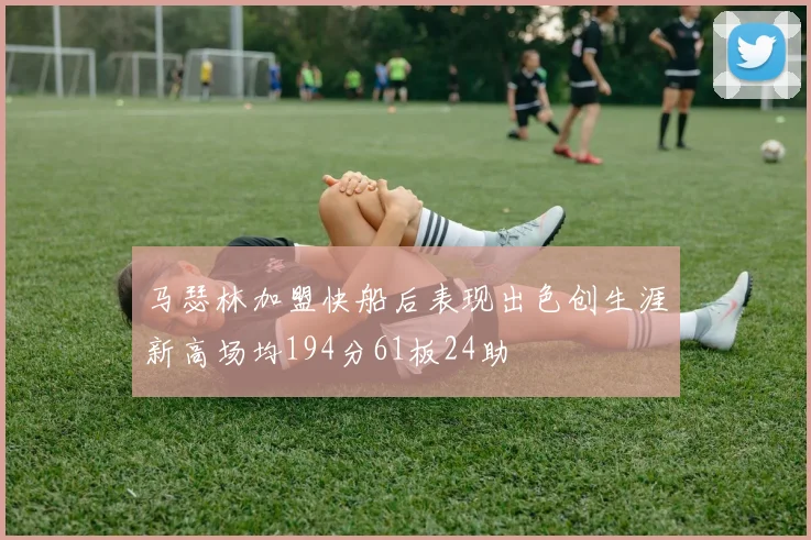马瑟林加盟快船后表现出色创生涯新高场均194分61板24助