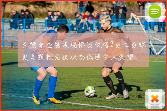 兰德尔全场表现惨淡仅得2分三分球更是颗粒无收状态低迷令人失望