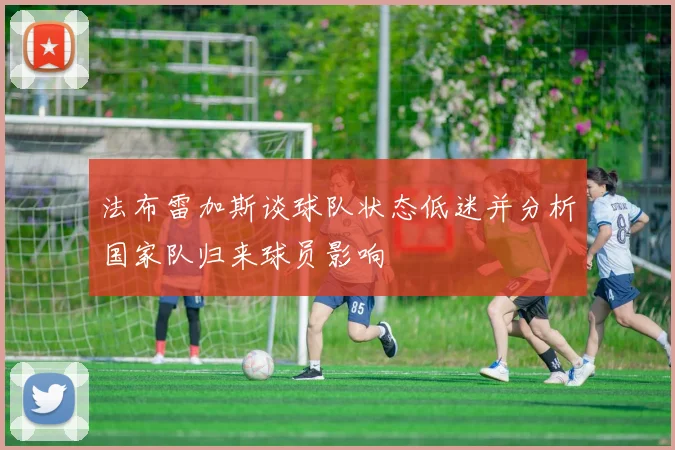 法布雷加斯谈球队状态低迷并分析国家队归来球员影响