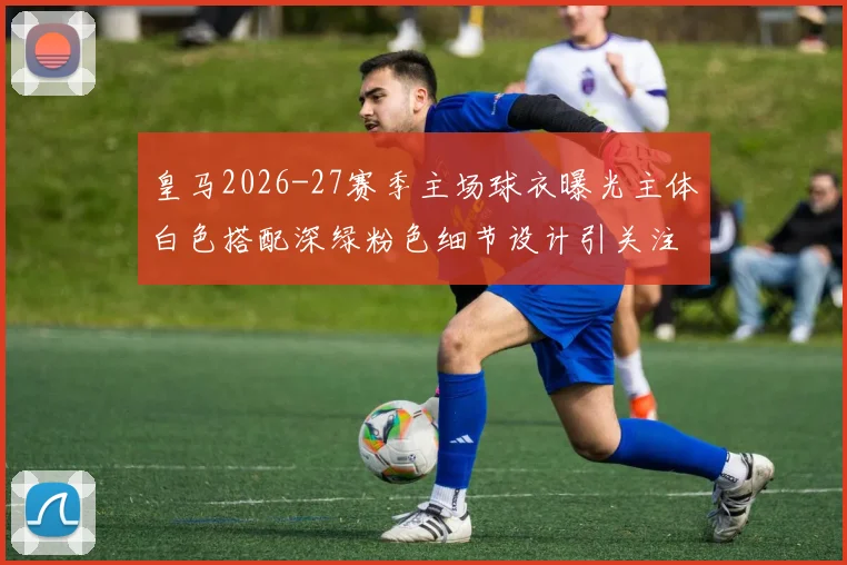 皇马2026-27赛季主场球衣曝光主体白色搭配深绿粉色细节设计引关注