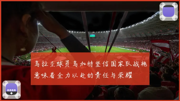 乌拉圭球员乌加特坚信国家队战袍意味着全力以赴的责任与荣耀