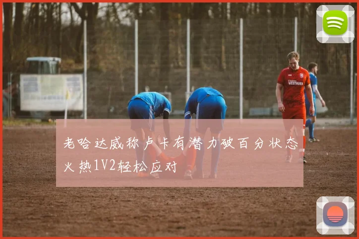 老哈达威称卢卡有潜力破百分状态火热1V2轻松应对