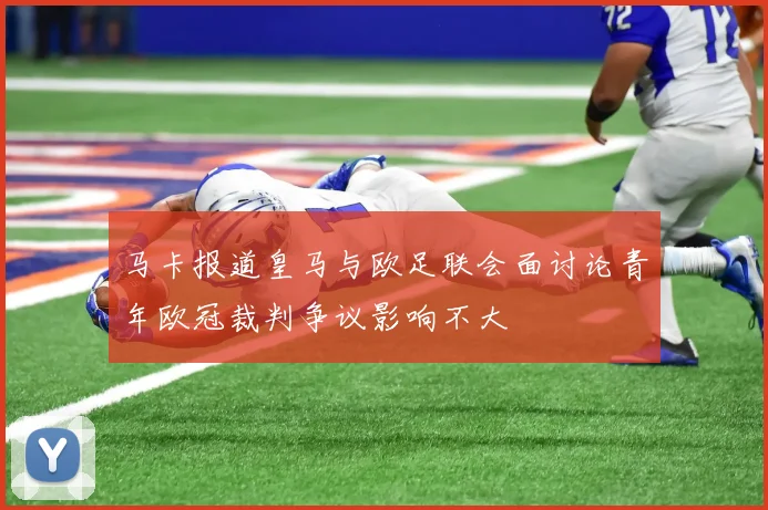 马卡报道皇马与欧足联会面讨论青年欧冠裁判争议影响不大