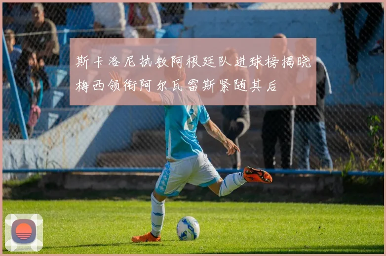 斯卡洛尼执教阿根廷队进球榜揭晓梅西领衔阿尔瓦雷斯紧随其后