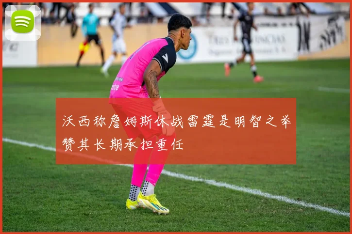 沃西称詹姆斯休战雷霆是明智之举赞其长期承担重任
